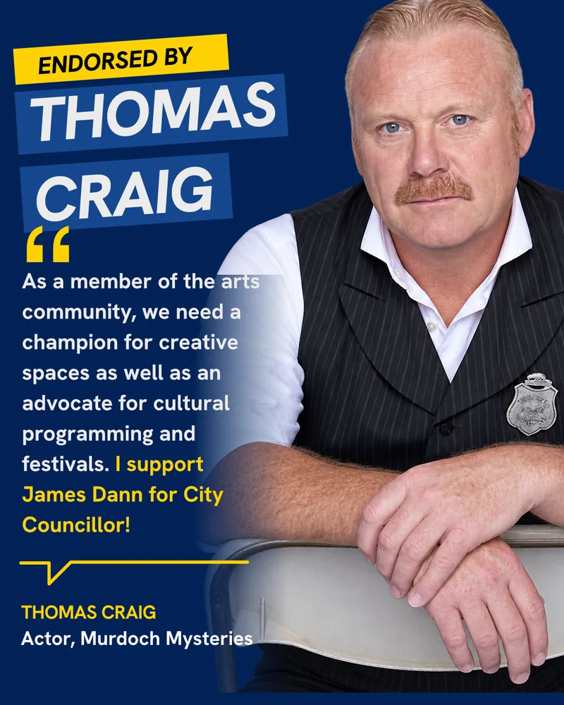 Endorsed by Thomas Craig, Actor, Murdoch Mysteries: “As a member of the arts community, we need a champion for creative spaces and as an advocate for cultural programming and festivals. I support James Dann for City Councillor!”
