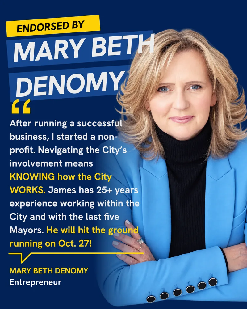 Endorsed by Mary Beth Denomy, Entrepreneur: “After running a successful business, I started a non-profit. Navigating the City’s involvement means knowing how the City works. James has 25+ years experience working within the City and with the last five Mayors. He will hit the ground running on Oct. 27!”