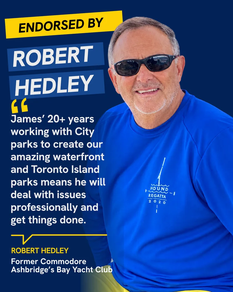 Endorsed by Robert Hedley, Former Commodore, Ashbridge’s Bay Yacht Club: “James’ 20+ years working with City parks to create our amazing waterfront and Toronto Island parks means he will deal with issues professionally and get things done.”