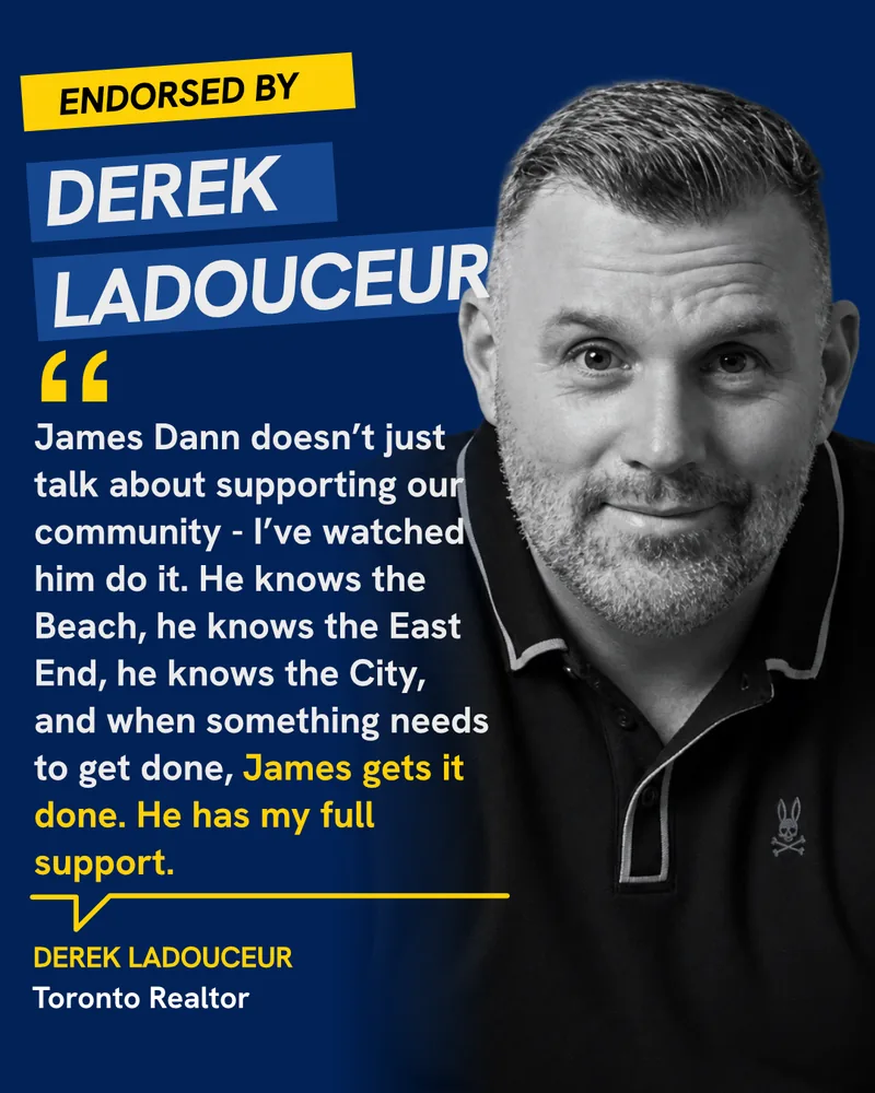 Endorsed by Derek Ladouceur, Toronto Realtor: “James Dann doesn’t just talk about supporting our community — I’ve watched him do it. He knows the Beach, he knows the East End, he knows the City, and when something needs to get done, James gets it done. He has my full support.”