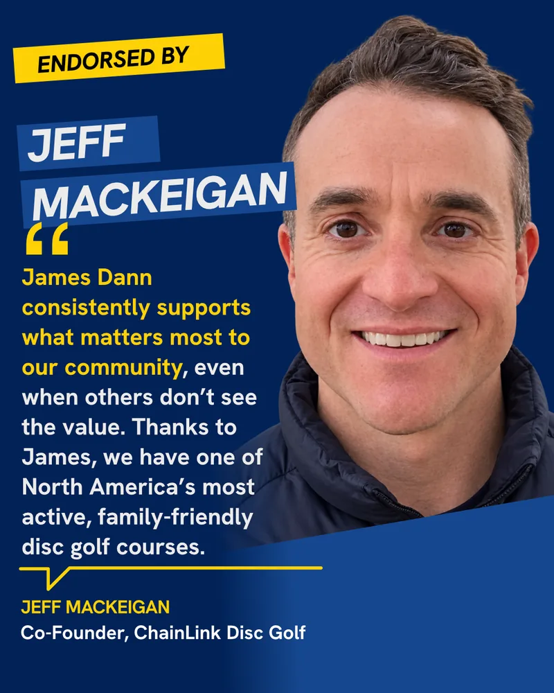 Endorsed by Jeff MacKeigan, Co-Founder, ChainLink Disc Golf: “James Dann consistently supports what matters most to our community, even when others don’t see the value. Thanks to James, we have one of North America’s most active, family-friendly disc golf courses.”