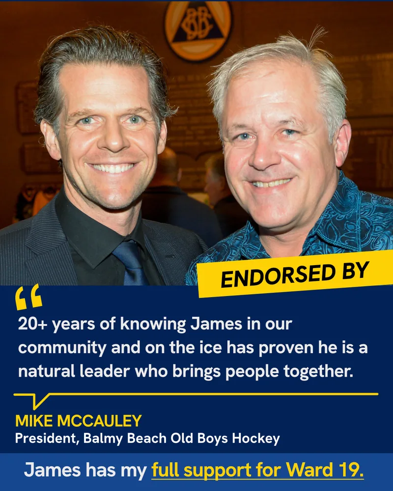 Endorsed by Mike McCauley, President, Balmy Beach Old Boys Hockey: “20+ years of knowing James in our community and on the ice has proven he is a natural leader who brings people together. James has my full support for Ward 19.”